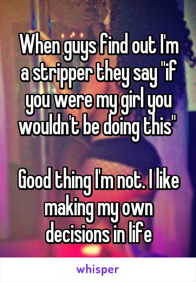 When guys find out I'm a stripper they say "if you were my girl you wouldn't be doing this" 

Good thing I'm not. I like making my own decisions in life