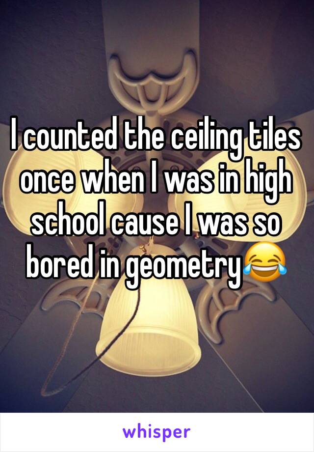 I counted the ceiling tiles once when I was in high school cause I was so bored in geometry😂
