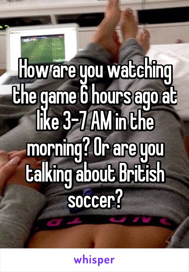 How are you watching the game 6 hours ago at like 3-7 AM in the morning? Or are you talking about British soccer?