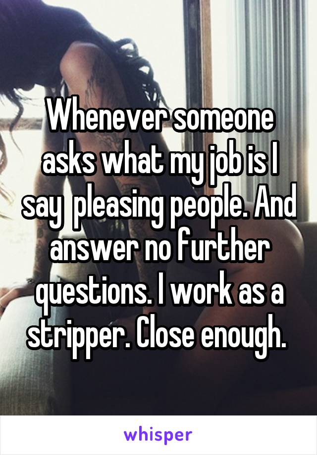 Whenever someone asks what my job is I say  pleasing people. And answer no further questions. I work as a stripper. Close enough. 
