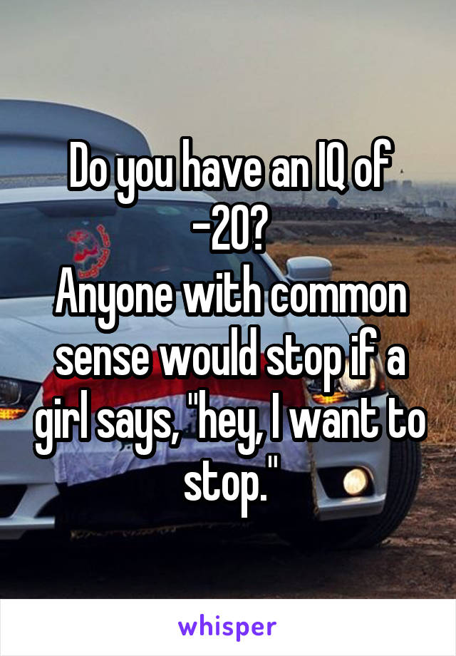 Do you have an IQ of -20?
Anyone with common sense would stop if a girl says, "hey, I want to stop."
