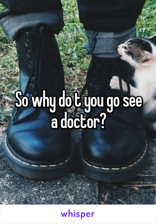 So why do t you go see a doctor?