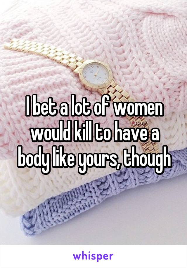 I bet a lot of women would kill to have a body like yours, though