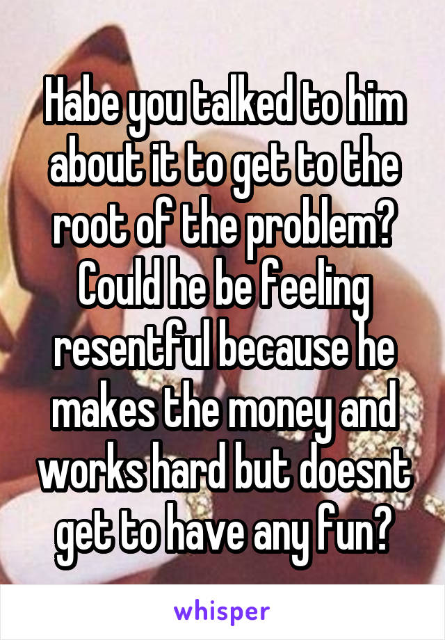 Habe you talked to him about it to get to the root of the problem? Could he be feeling resentful because he makes the money and works hard but doesnt get to have any fun?