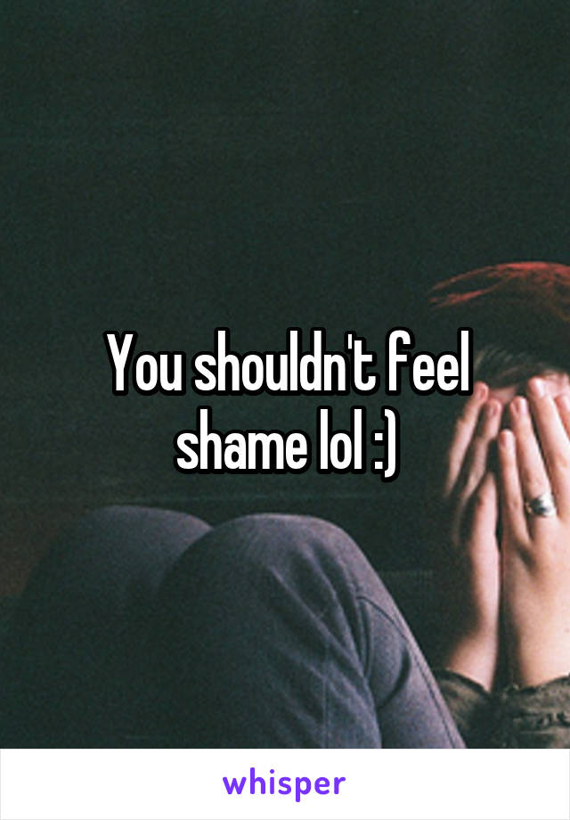 You shouldn't feel shame lol :)
