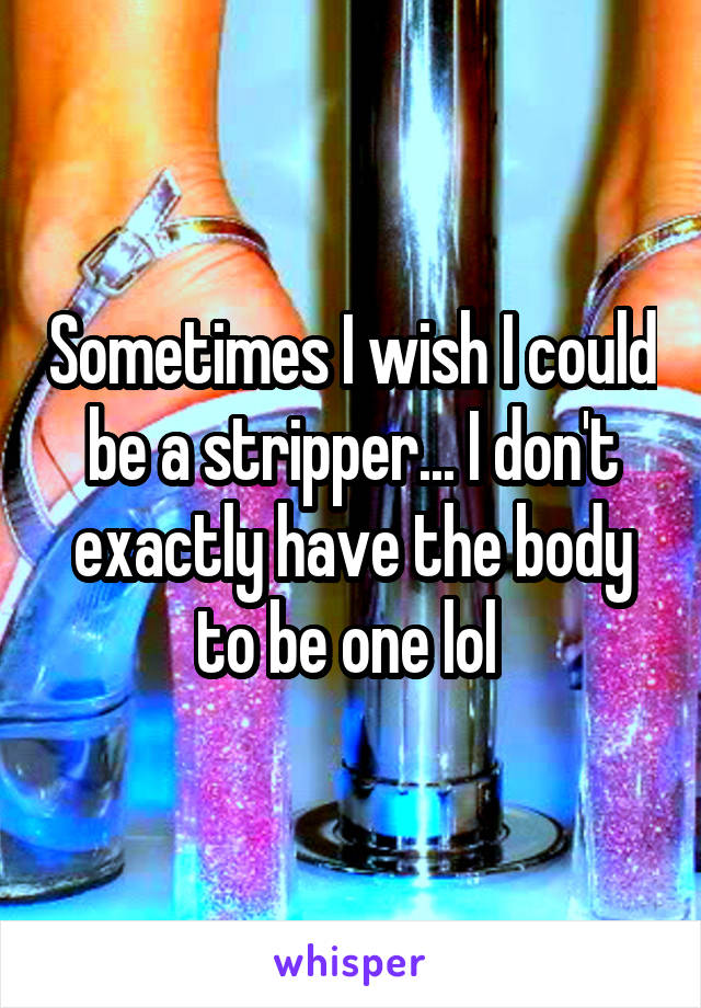 Sometimes I wish I could be a stripper... I don't exactly have the body to be one lol 