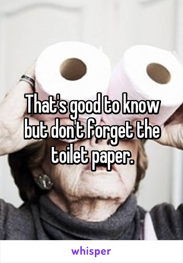 That's good to know but don't forget the toilet paper.