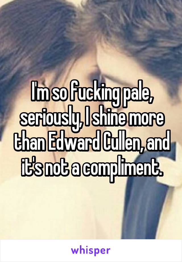 I'm so fucking pale, seriously, I shine more than Edward Cullen, and it's not a compliment.