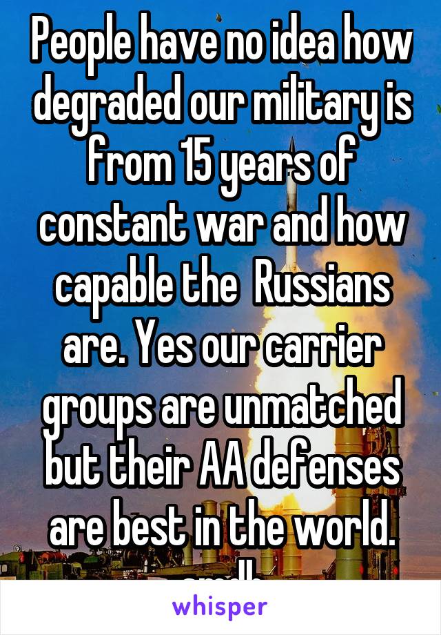 People have no idea how degraded our military is from 15 years of constant war and how capable the  Russians are. Yes our carrier groups are unmatched but their AA defenses are best in the world. smdh