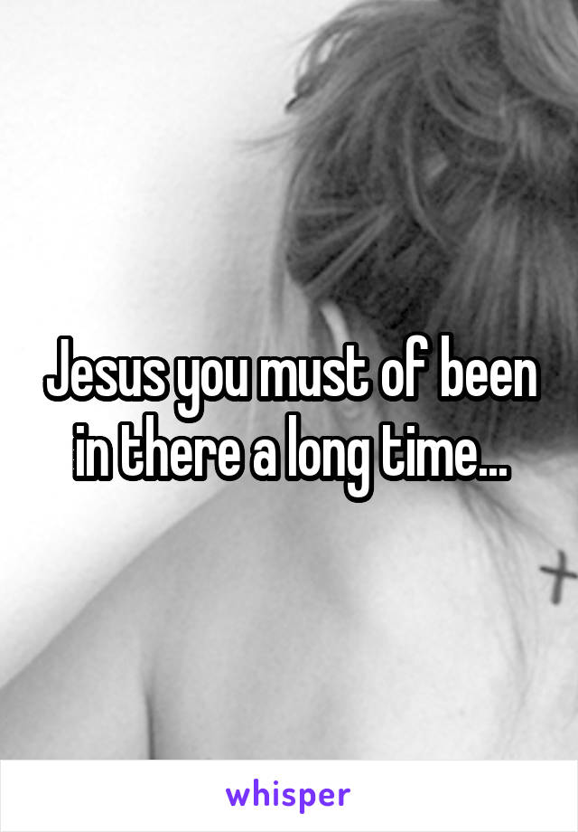 Jesus you must of been in there a long time...