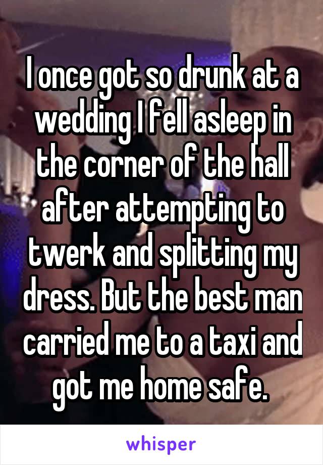I once got so drunk at a wedding I fell asleep in the corner of the hall after attempting to twerk and splitting my dress. But the best man carried me to a taxi and got me home safe. 