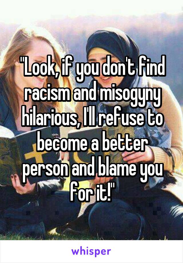"Look, if you don't find racism and misogyny hilarious, I'll refuse to become a better person and blame you for it!"