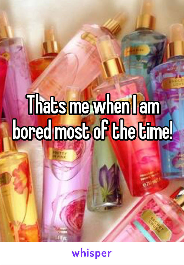 Thats me when I am bored most of the time!  