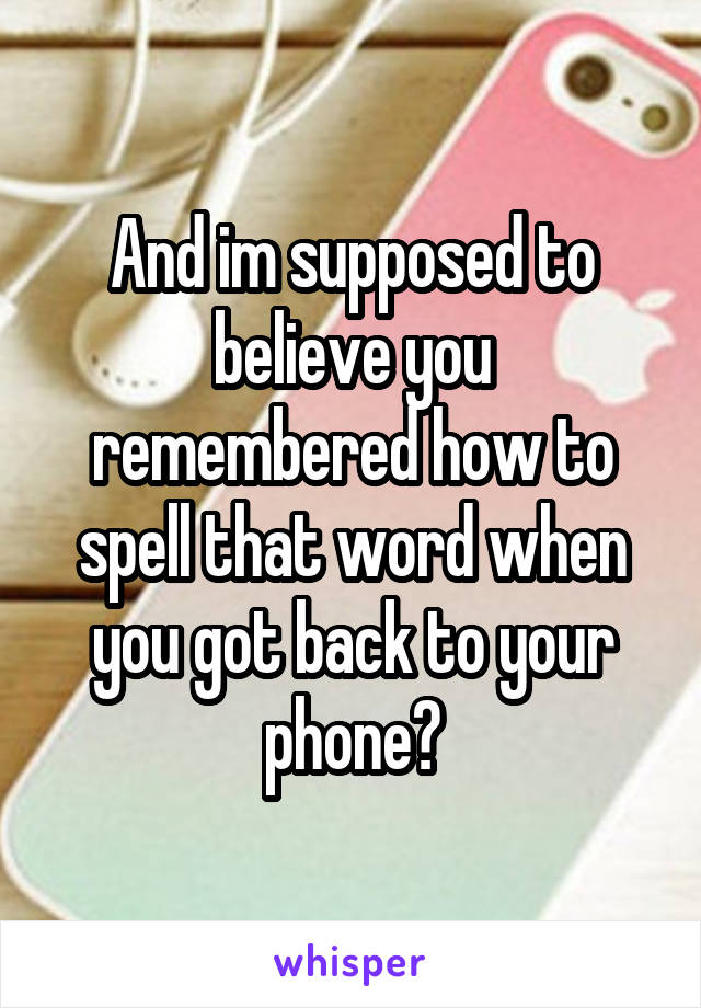 And im supposed to believe you remembered how to spell that word when you got back to your phone?