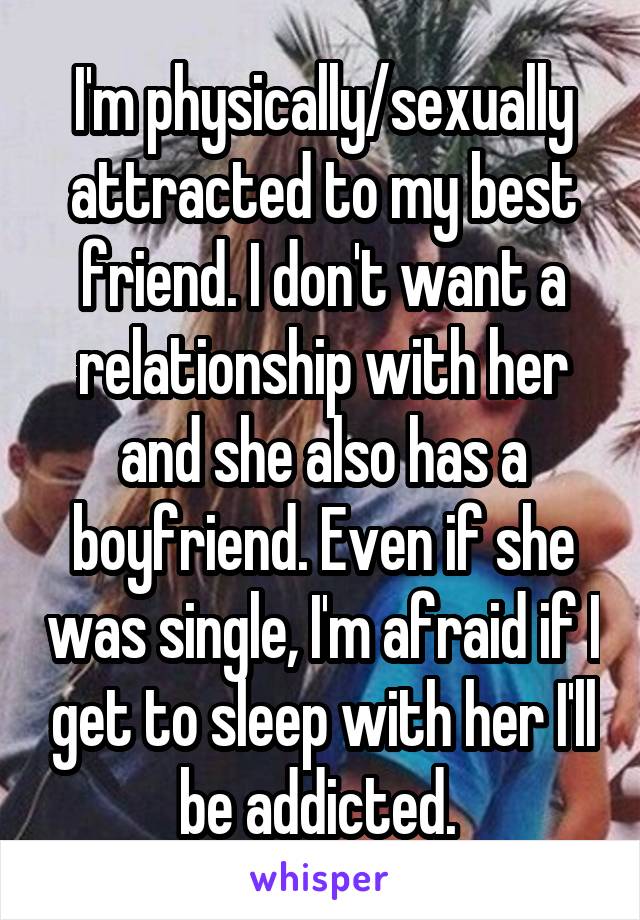 I'm physically/sexually attracted to my best friend. I don't want a relationship with her and she also has a boyfriend. Even if she was single, I'm afraid if I get to sleep with her I'll be addicted. 