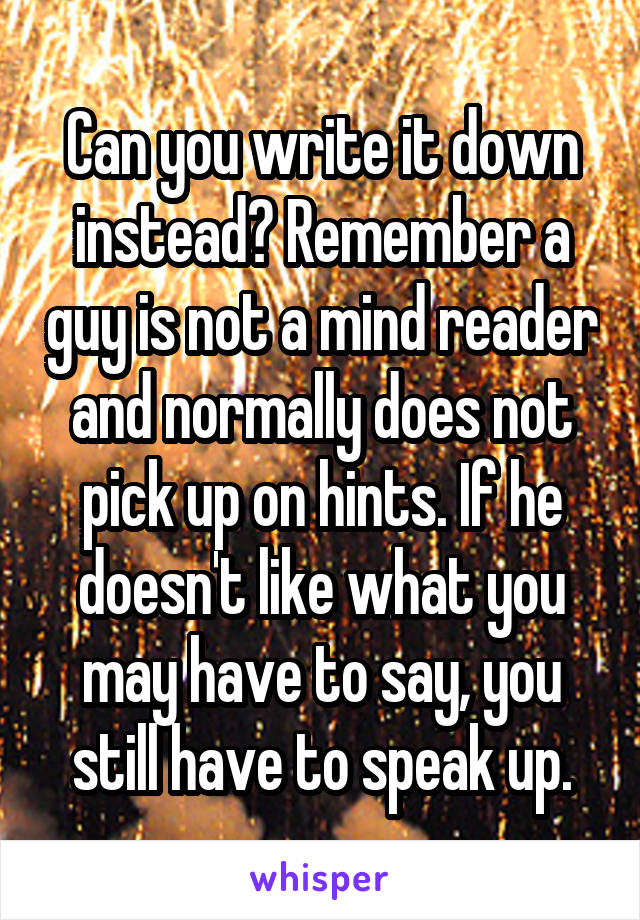 Can you write it down instead? Remember a guy is not a mind reader and normally does not pick up on hints. If he doesn't like what you may have to say, you still have to speak up.