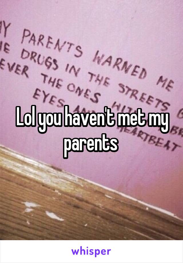 Lol you haven't met my parents 