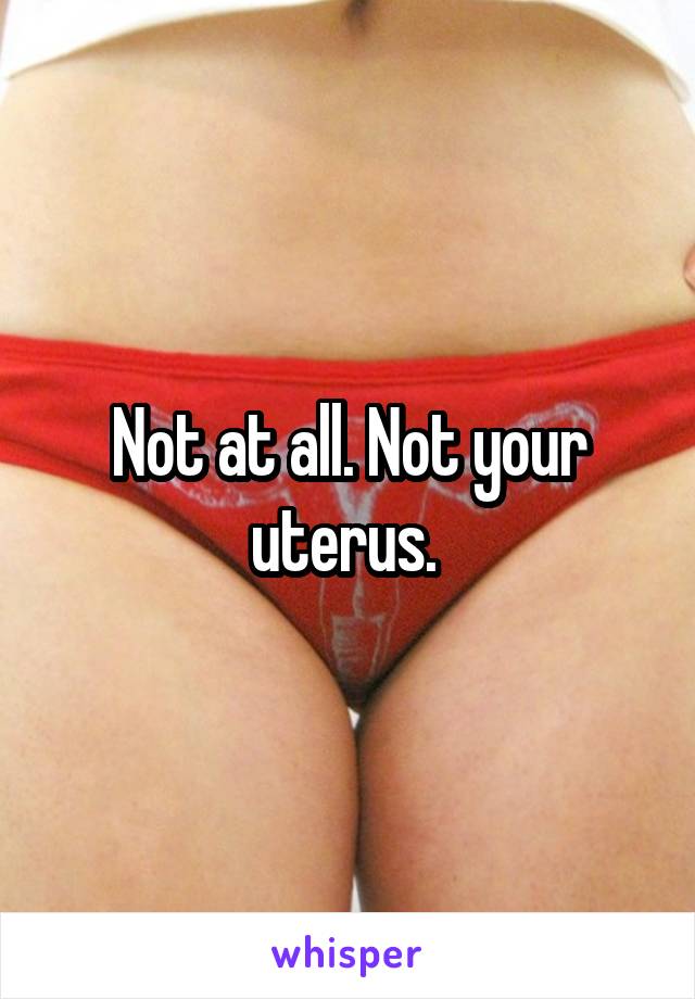 Not at all. Not your uterus. 