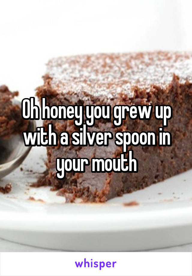 Oh honey you grew up with a silver spoon in your mouth