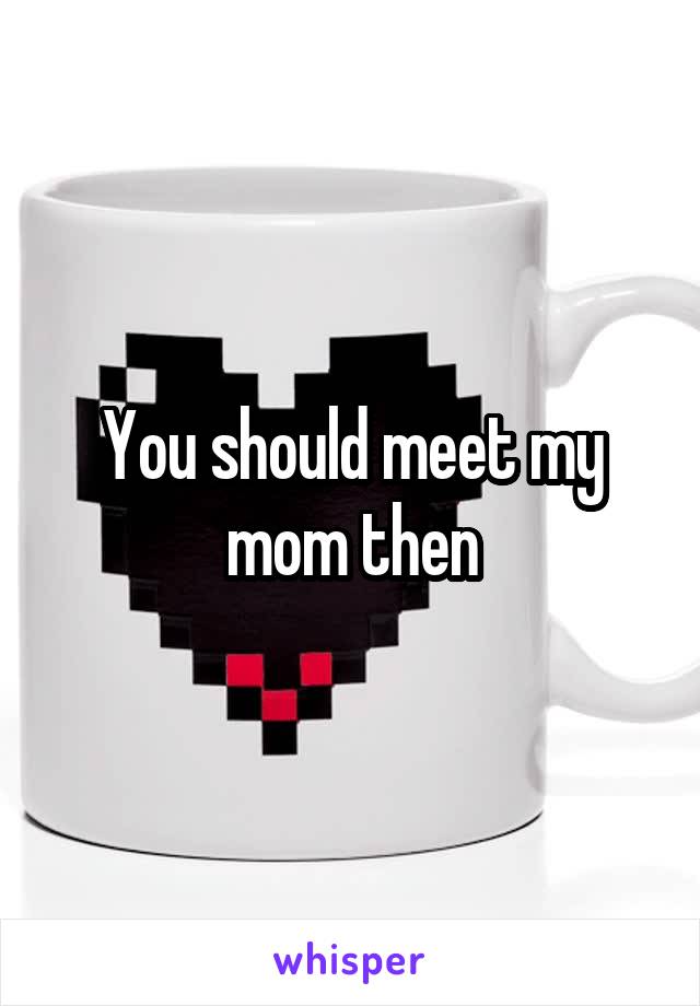 You should meet my mom then