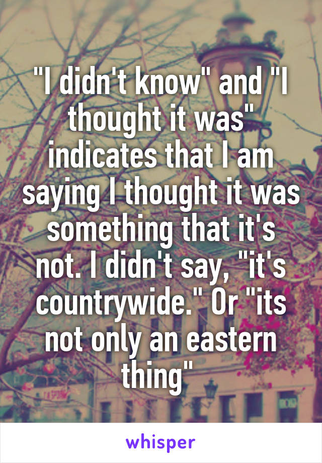 "I didn't know" and "I thought it was" indicates that I am saying I thought it was something that it's not. I didn't say, "it's countrywide." Or "its not only an eastern thing" 