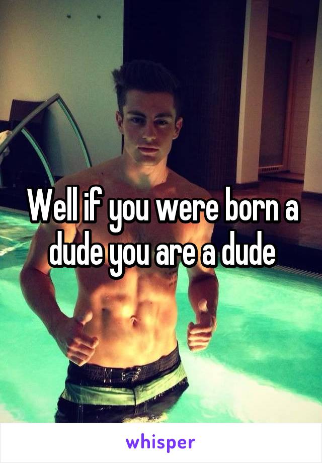 Well if you were born a dude you are a dude