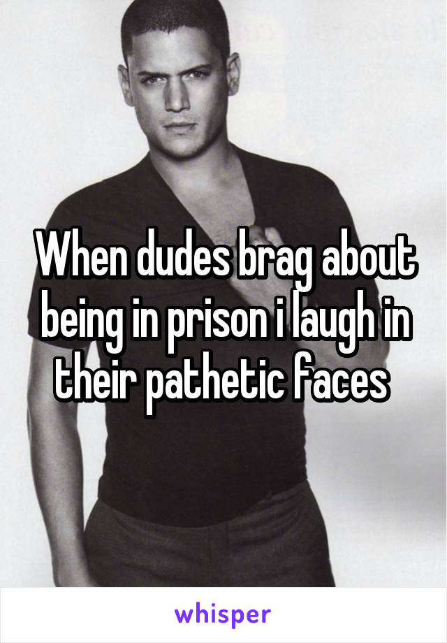When dudes brag about being in prison i laugh in their pathetic faces 