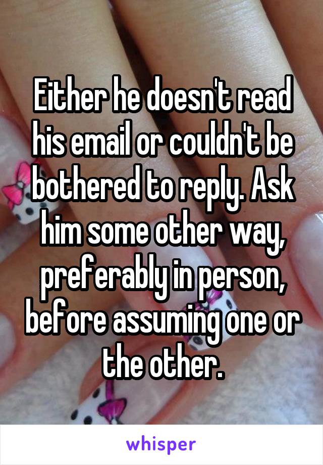 Either he doesn't read his email or couldn't be bothered to reply. Ask him some other way, preferably in person, before assuming one or the other.