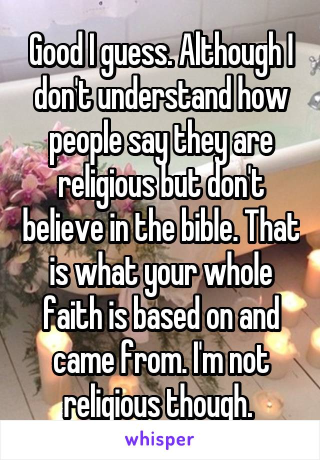 Good I guess. Although I don't understand how people say they are religious but don't believe in the bible. That is what your whole faith is based on and came from. I'm not religious though. 