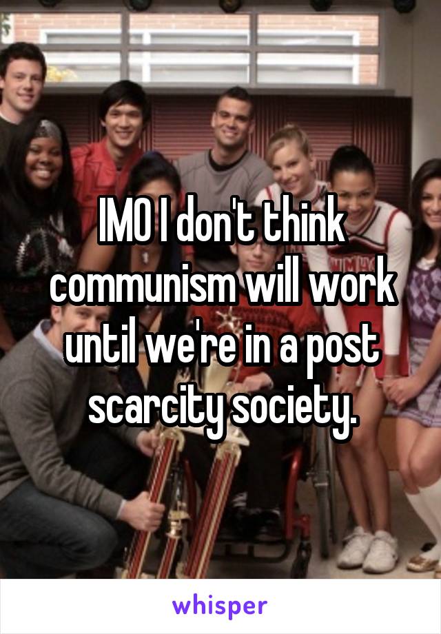 IMO I don't think communism will work until we're in a post scarcity society.