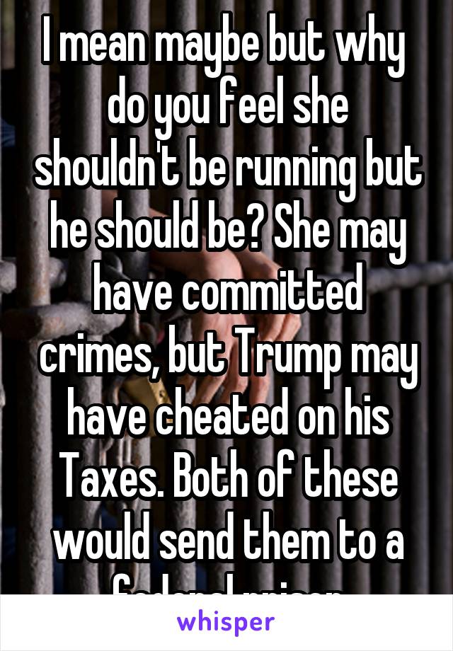 I mean maybe but why  do you feel she shouldn't be running but he should be? She may have committed crimes, but Trump may have cheated on his Taxes. Both of these would send them to a federal prison
