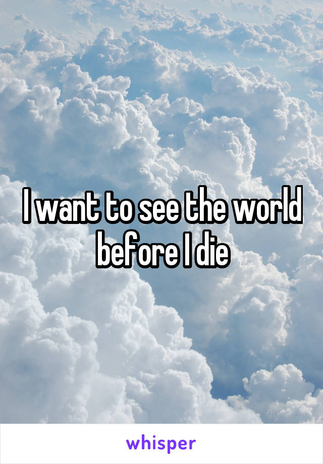 I want to see the world before I die