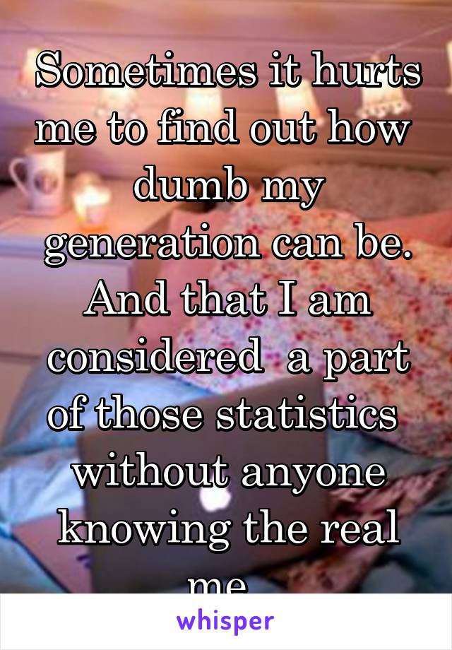 Sometimes it hurts me to find out how  dumb my generation can be. And that I am considered  a part of those statistics  without anyone knowing the real me. 