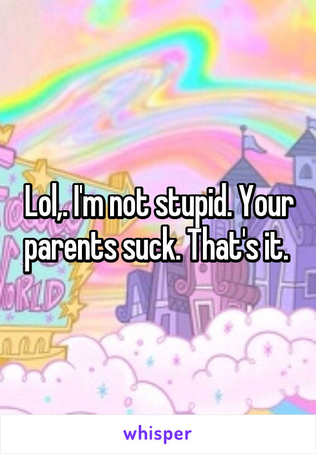 Lol,. I'm not stupid. Your parents suck. That's it. 