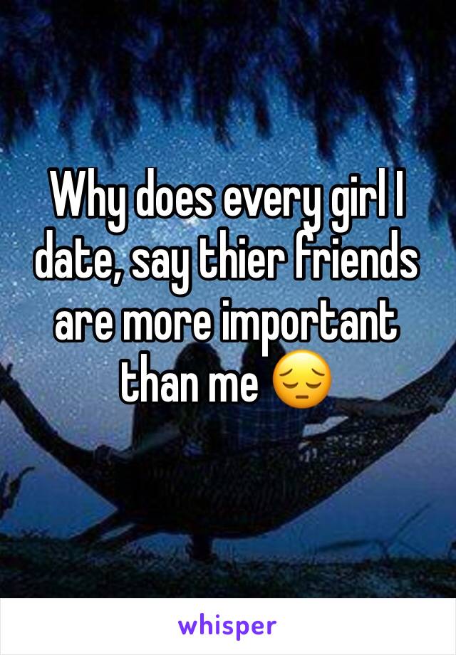 Why does every girl I date, say thier friends are more important than me 😔 
