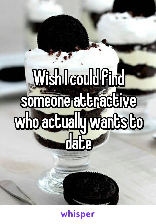 Wish I could find someone attractive who actually wants to date