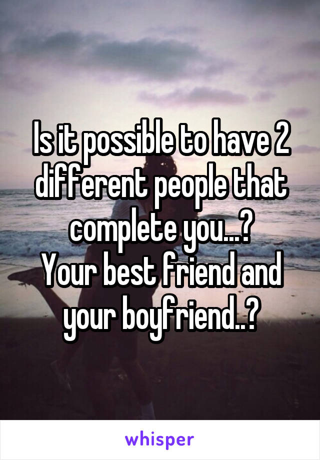 Is it possible to have 2 different people that complete you...?
Your best friend and your boyfriend..?