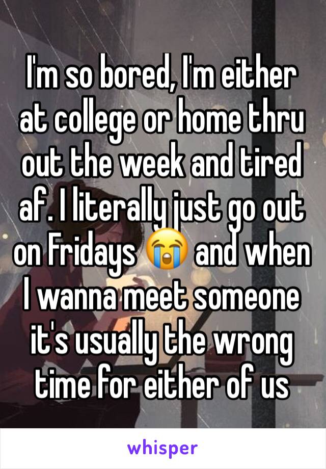 I'm so bored, I'm either at college or home thru out the week and tired af. I literally just go out on Fridays 😭 and when I wanna meet someone it's usually the wrong time for either of us