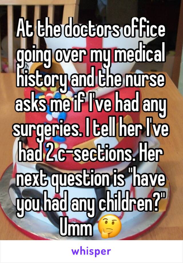 At the doctors office going over my medical history and the nurse asks me if I've had any surgeries. I tell her I've had 2 c-sections. Her next question is "have you had any children?"
Umm 🤔
