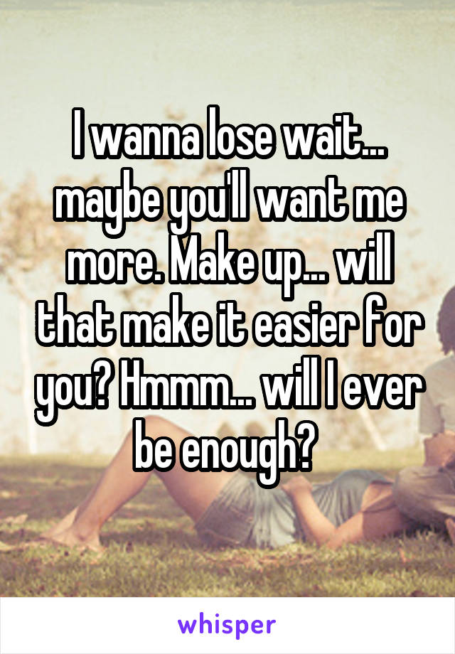 I wanna lose wait... maybe you'll want me more. Make up... will that make it easier for you? Hmmm... will I ever be enough? 
