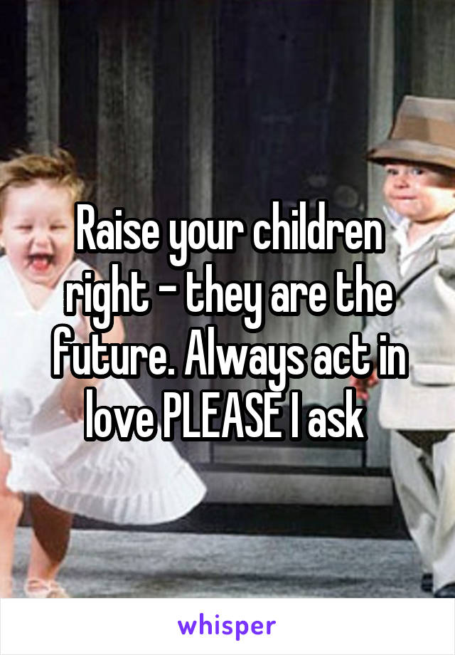 Raise your children right - they are the future. Always act in love PLEASE I ask 