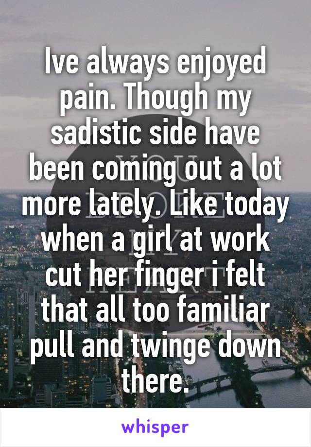 Ive always enjoyed pain. Though my sadistic side have been coming out a lot more lately. Like today when a girl at work cut her finger i felt that all too familiar pull and twinge down there.