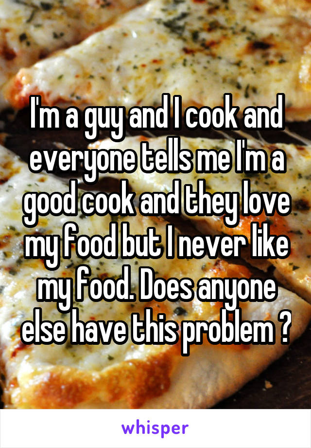 I'm a guy and I cook and everyone tells me I'm a good cook and they love my food but I never like my food. Does anyone else have this problem ?
