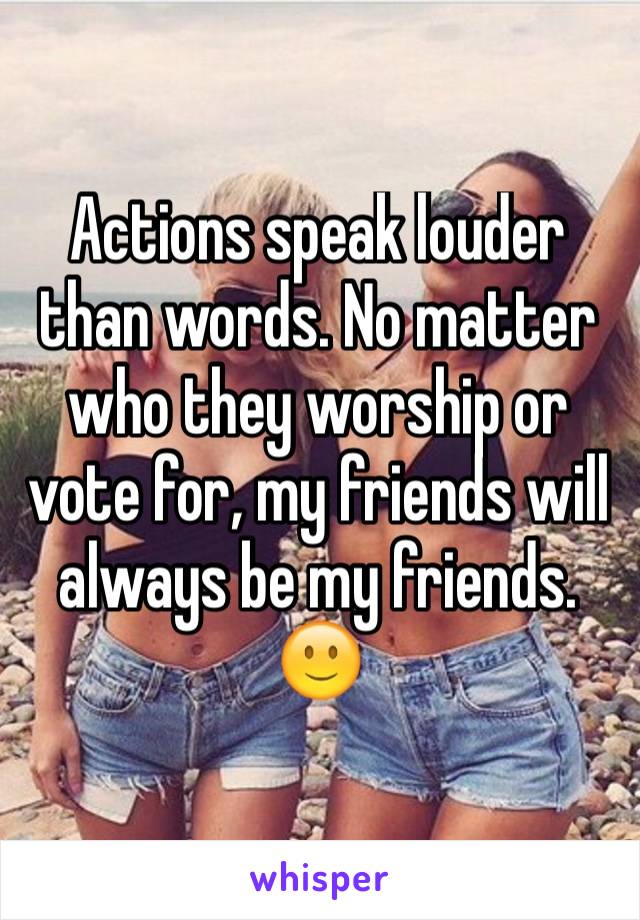 Actions speak louder than words. No matter who they worship or vote for, my friends will always be my friends. 🙂