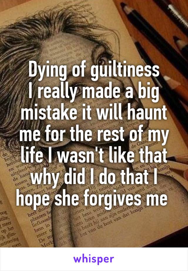 Dying of guiltiness
I really made a big mistake it will haunt me for the rest of my life I wasn't like that why did I do that I hope she forgives me 