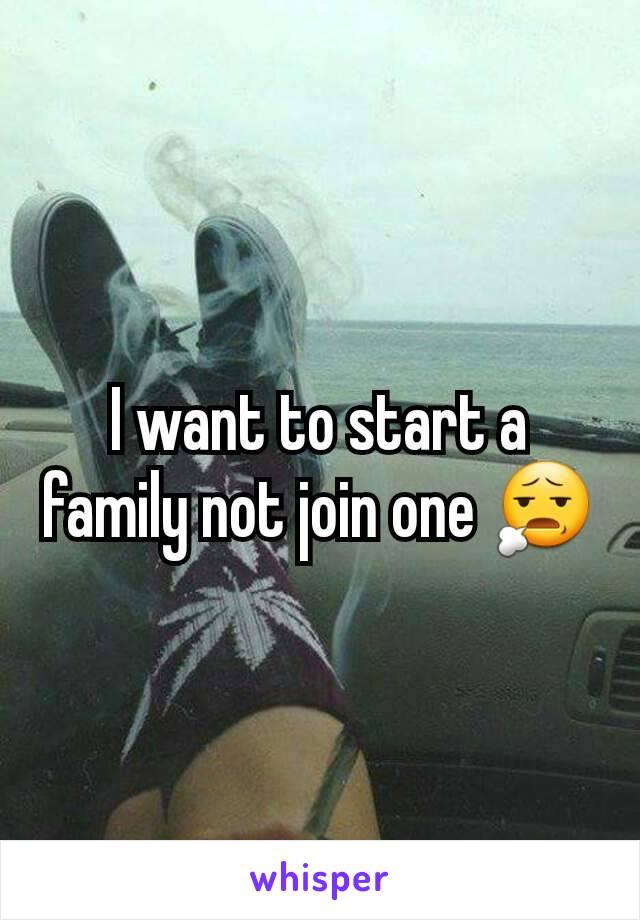 I want to start a family not join one 😧