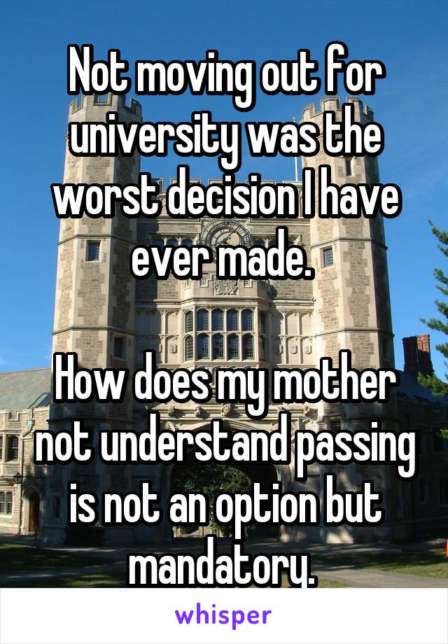Not moving out for university was the worst decision I have ever made. 

How does my mother not understand passing is not an option but mandatory. 
