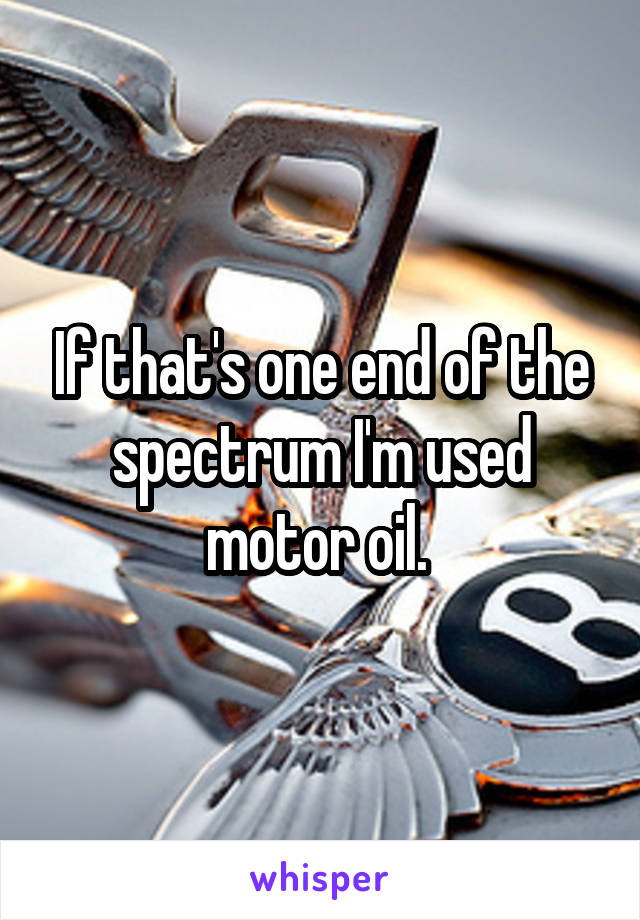 If that's one end of the spectrum I'm used motor oil. 