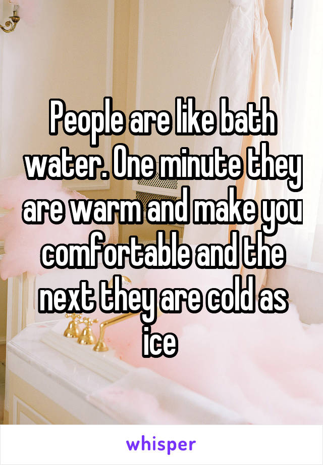 People are like bath water. One minute they are warm and make you comfortable and the next they are cold as ice 