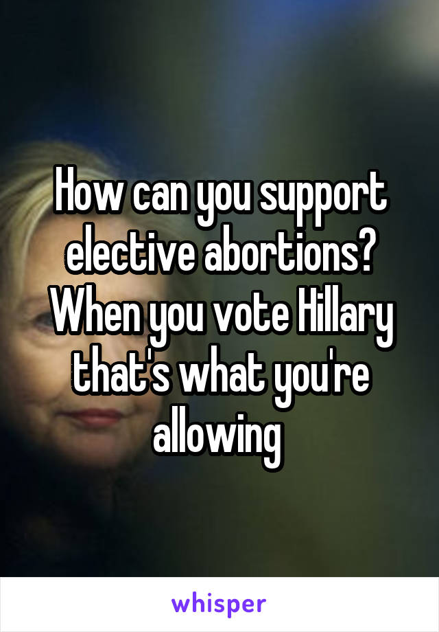 How can you support elective abortions? When you vote Hillary that's what you're allowing 